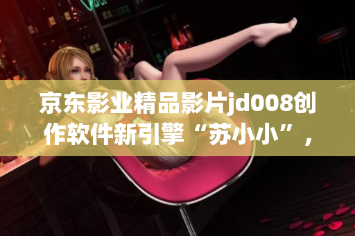 京东影业精品影片jd008创作软件新引擎“苏小小”，颠覆传统编辑方式