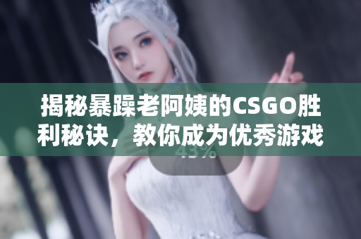 揭秘暴躁老阿姨的CSGO胜利秘诀，教你成为优秀游戏玩家！