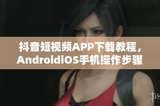 抖音短视频APP下载教程，AndroidiOS手机操作步骤