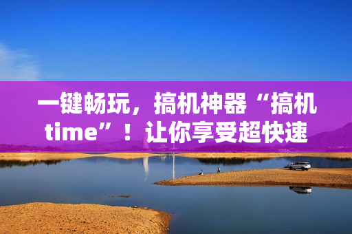 一键畅玩，搞机神器“搞机time”！让你享受超快速度，提高软件效率！