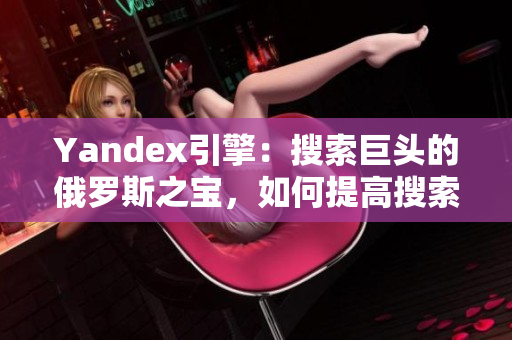 Yandex引擎：搜索巨头的俄罗斯之宝，如何提高搜索排名？