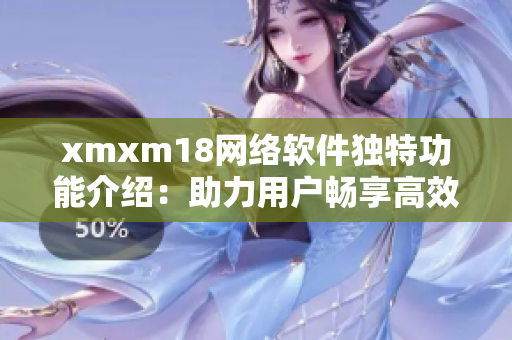 xmxm18网络软件独特功能介绍：助力用户畅享高效互联网体验