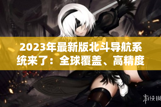 2023年最新版北斗导航系统来了：全球覆盖、高精度定位