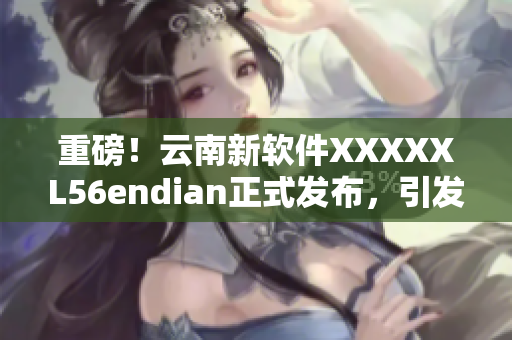 重磅！云南新软件XXXXXL56endian正式发布，引发行业热议！