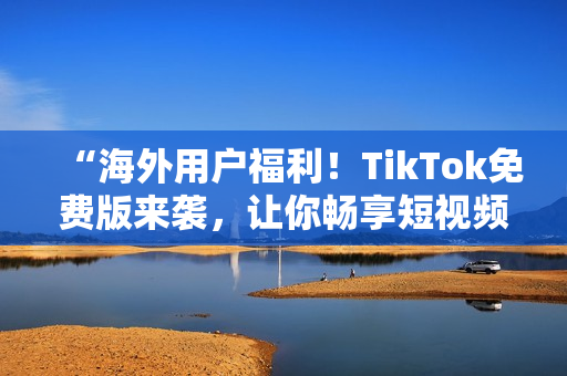 “海外用户福利！TikTok免费版来袭，让你畅享短视频世界”