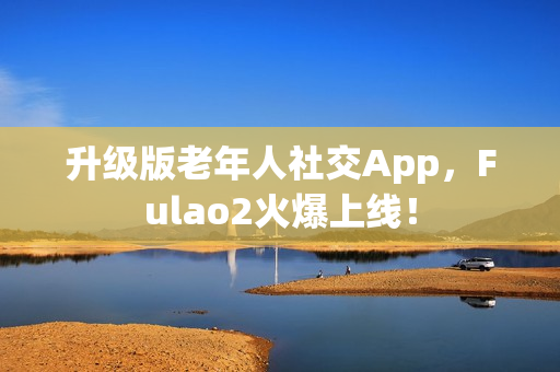 升级版老年人社交App，Fulao2火爆上线！