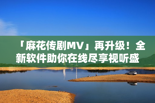 「麻花传剧MV」再升级！全新软件助你在线尽享视听盛宴