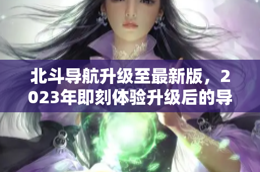 北斗导航升级至最新版，2023年即刻体验升级后的导航功能！