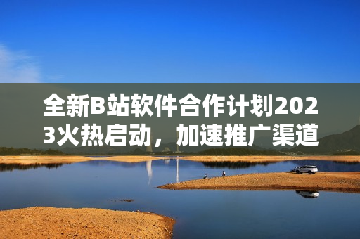 全新B站软件合作计划2023火热启动，加速推广渠道增长