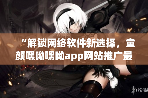 “解锁网络软件新选择，童颜嘿呦嘿呦app网站推广最全解析”