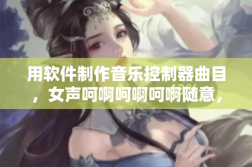 用软件制作音乐控制器曲目，女声呵啊呵啊呵啊随意，听觉盛宴真棒！