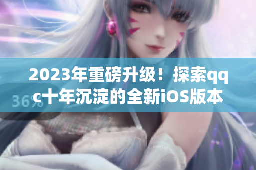 2023年重磅升级！探索qqc十年沉淀的全新iOS版本