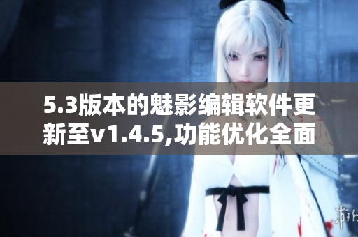 5.3版本的魅影编辑软件更新至v1.4.5,功能优化全面升级