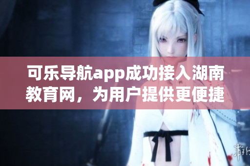 可乐导航app成功接入湖南教育网，为用户提供更便捷的软件服务