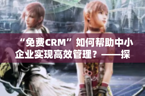 “免费CRM”如何帮助中小企业实现高效管理？——探索免费CRM的独特价值和优势