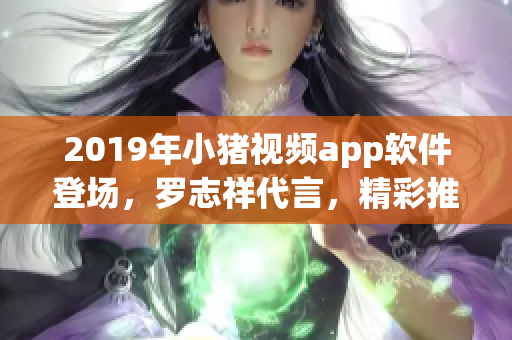 2019年小猪视频app软件登场，罗志祥代言，精彩推荐！