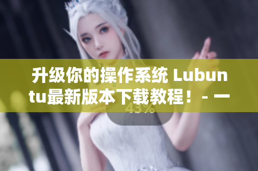 升级你的操作系统 Lubuntu最新版本下载教程！- 一个网络软件编辑的指南