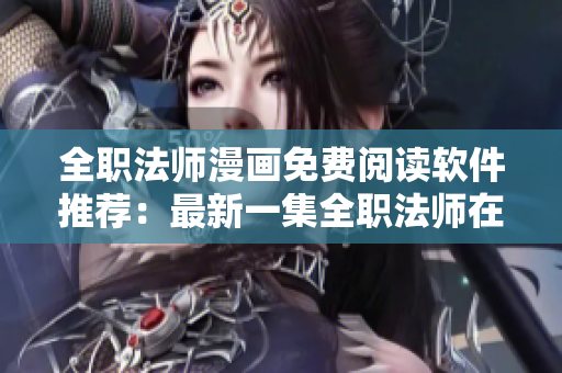 全职法师漫画免费阅读软件推荐：最新一集全职法师在线观看方法分享