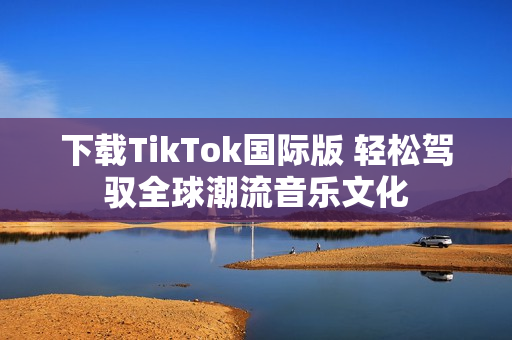 下载TikTok国际版 轻松驾驭全球潮流音乐文化