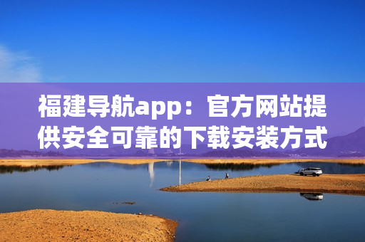 福建导航app：官方网站提供安全可靠的下载安装方式