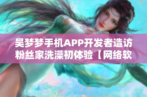 吴梦梦手机APP开发者造访粉丝家洗澡初体验【网络软件新闻】