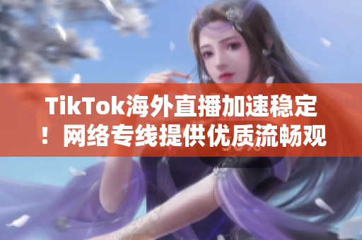 TikTok海外直播加速稳定！网络专线提供优质流畅观看体验