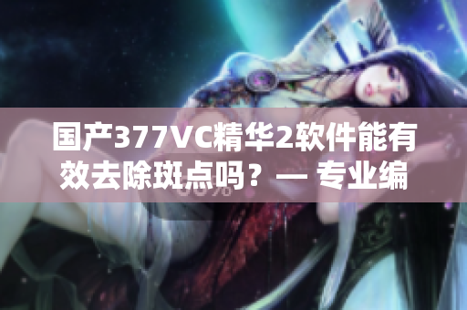 国产377VC精华2软件能有效去除斑点吗？— 专业编辑试用分享