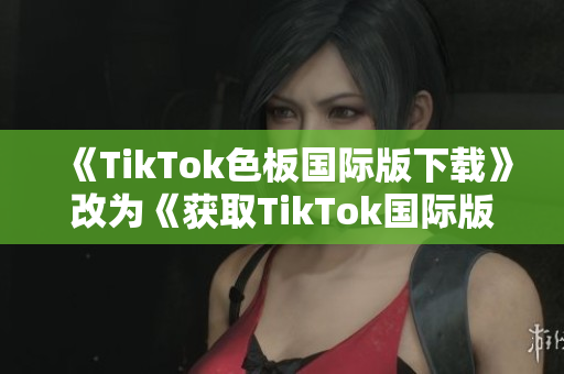 《TikTok色板国际版下载》改为《获取TikTok国际版的最新色板》