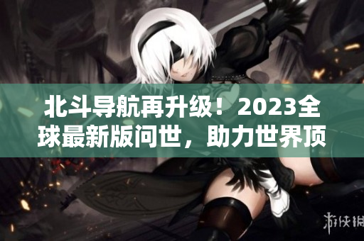 北斗导航再升级！2023全球最新版问世，助力世界顶尖科技发展！