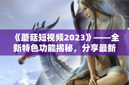 《蘑菇短视频2023》——全新特色功能揭秘，分享最新软件前沿