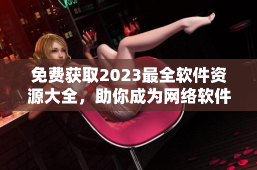 免费获取2023最全软件资源大全，助你成为网络软件大咖