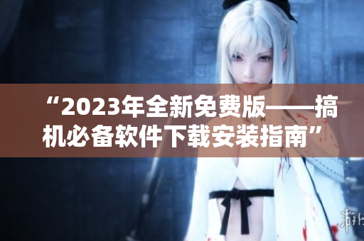 “2023年全新免费版——搞机必备软件下载安装指南”