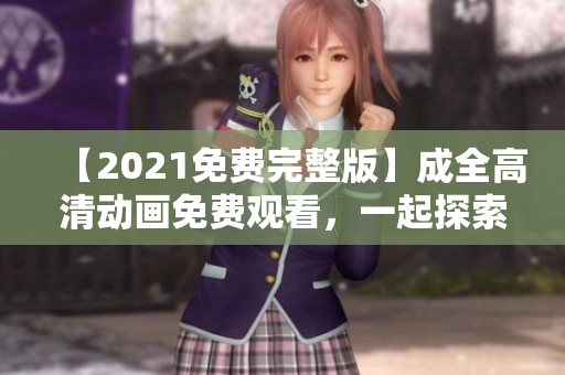 【2021免费完整版】成全高清动画免费观看，一起探索全新冒险！