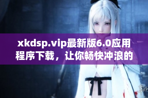 xkdsp.vip最新版6.0应用程序下载，让你畅快冲浪的最佳选择