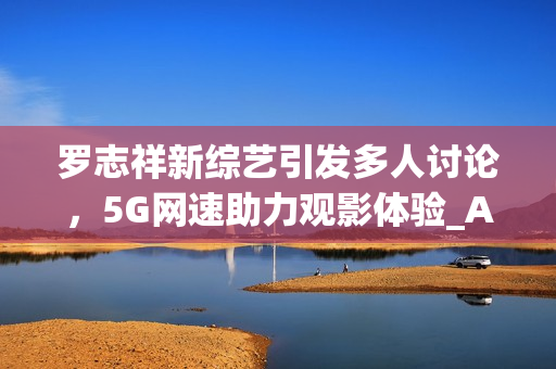 罗志祥新综艺引发多人讨论，5G网速助力观影体验_AE流畅感受