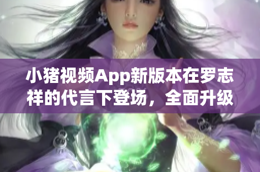 小猪视频App新版本在罗志祥的代言下登场，全面升级体验！