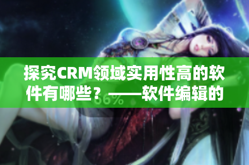 探究CRM领域实用性高的软件有哪些？——软件编辑的分享