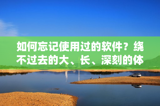 如何忘记使用过的软件？绕不过去的大、长、深刻的体验该如何应对？