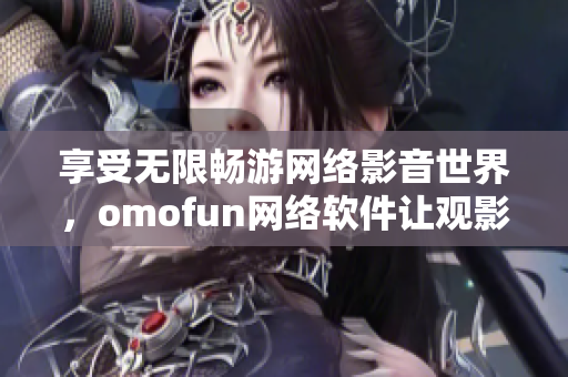 享受无限畅游网络影音世界，omofun网络软件让观影体验更智能