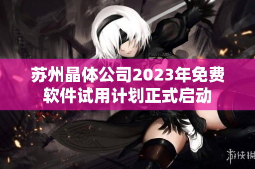 苏州晶体公司2023年免费软件试用计划正式启动