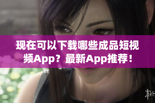 现在可以下载哪些成品短视频App？最新App推荐！