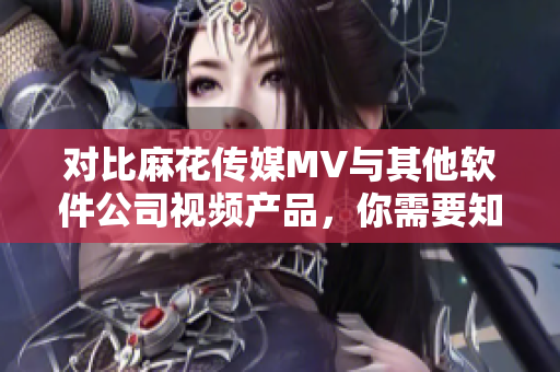 对比麻花传媒MV与其他软件公司视频产品，你需要知道的三个关键点