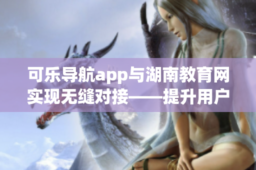 可乐导航app与湖南教育网实现无缝对接——提升用户体验的软件创新