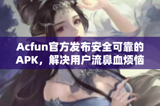 Acfun官方发布安全可靠的APK，解决用户流鼻血烦恼