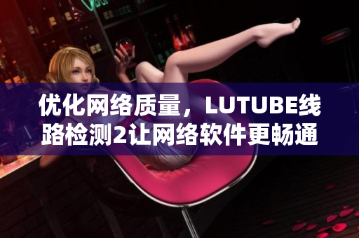 优化网络质量，LUTUBE线路检测2让网络软件更畅通！