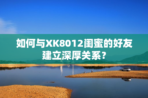 如何与XK8012闺蜜的好友建立深厚关系？