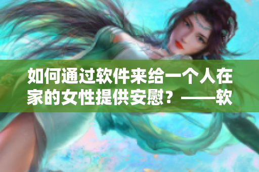 如何通过软件来给一个人在家的女性提供安慰？——软件安慰技巧