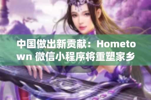 中国做出新贡献：Hometown 微信小程序将重塑家乡传统文化