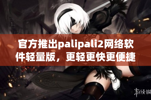 官方推出palipali2网络软件轻量版，更轻更快更便捷