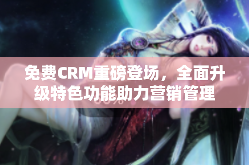 免费CRM重磅登场，全面升级特色功能助力营销管理